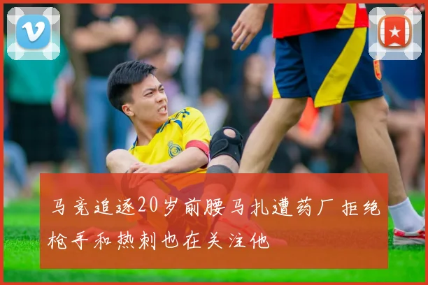 马竞追逐20岁前腰马扎遭药厂拒绝枪手和热刺也在关注他