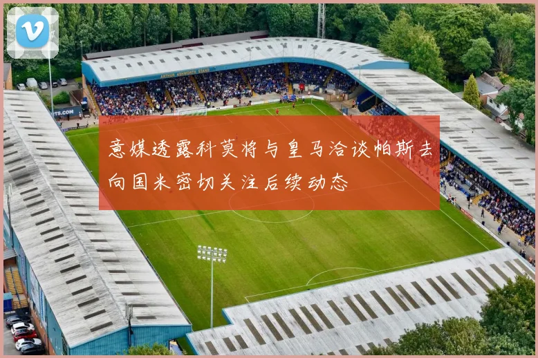 意媒透露科莫将与皇马洽谈帕斯去向国米密切关注后续动态