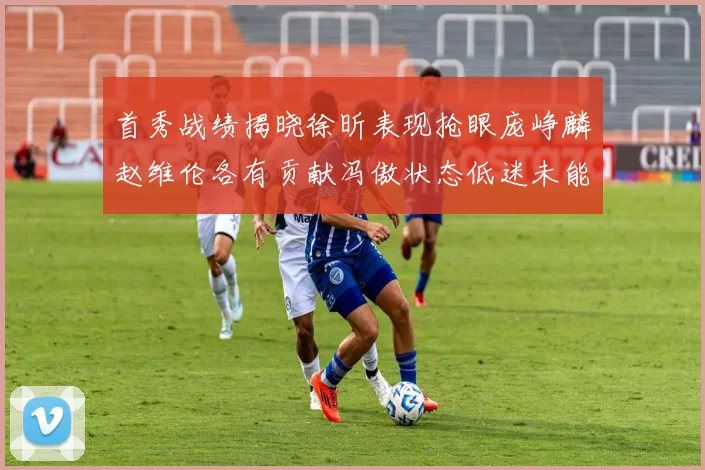 首秀战绩揭晓徐昕表现抢眼庞峥麟赵维伦各有贡献冯傲状态低迷未能得分