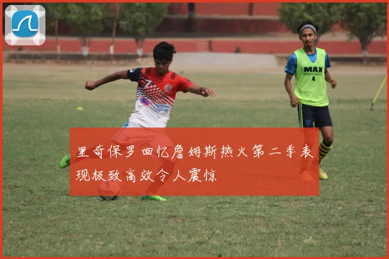 里奇保罗回忆詹姆斯热火第二季表现极致高效令人震惊