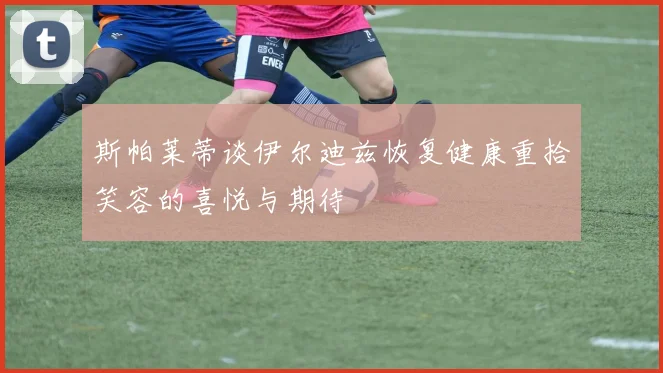 斯帕莱蒂谈伊尔迪兹恢复健康重拾笑容的喜悦与期待