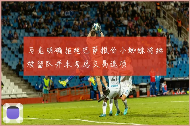 马竞明确拒绝巴萨报价小蜘蛛将继续留队并未考虑交易选项