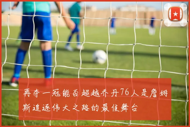 再夺一冠能否超越乔丹76人是詹姆斯追逐伟大之路的最佳舞台