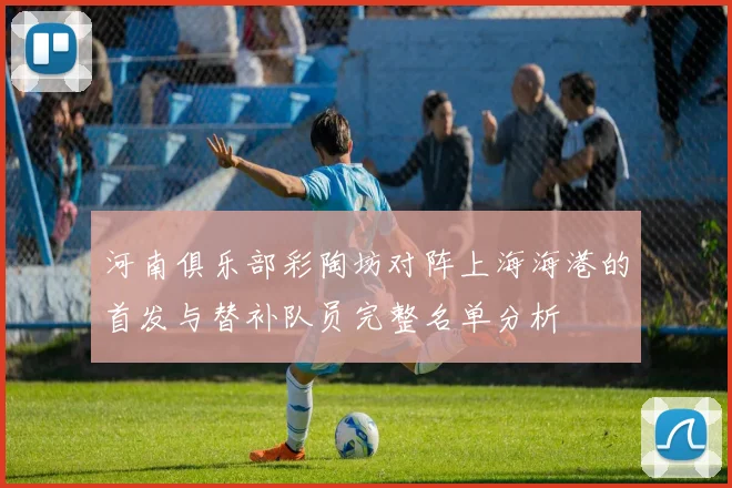 河南俱乐部彩陶坊对阵上海海港的首发与替补队员完整名单分析