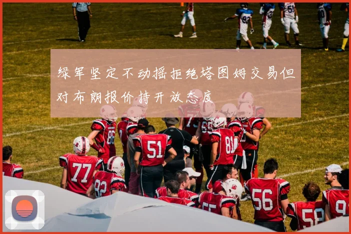 绿军坚定不动摇拒绝塔图姆交易但对布朗报价持开放态度