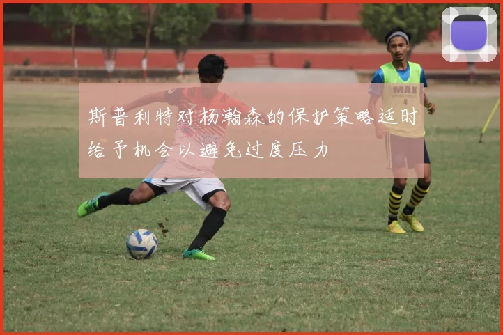 斯普利特对杨瀚森的保护策略适时给予机会以避免过度压力