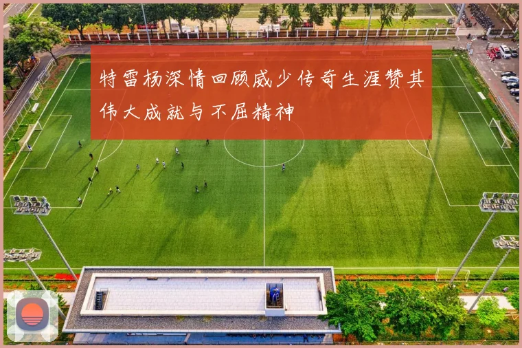 特雷杨深情回顾威少传奇生涯赞其伟大成就与不屈精神