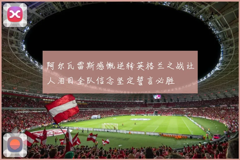 阿尔瓦雷斯感慨逆转英格兰之战让人泪目全队信念坚定誓言必胜