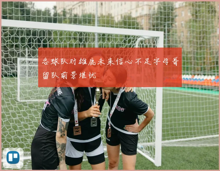 各球队对雄鹿未来信心不足字母哥留队前景堪忧
