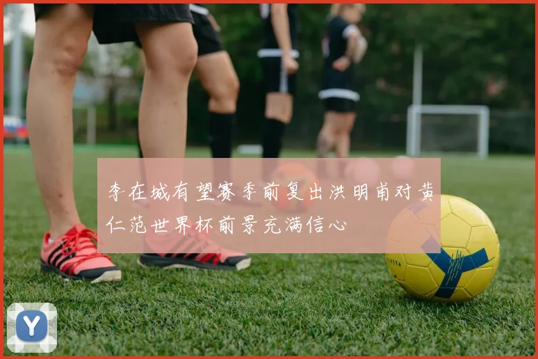 李在城有望赛季前复出洪明甫对黄仁范世界杯前景充满信心