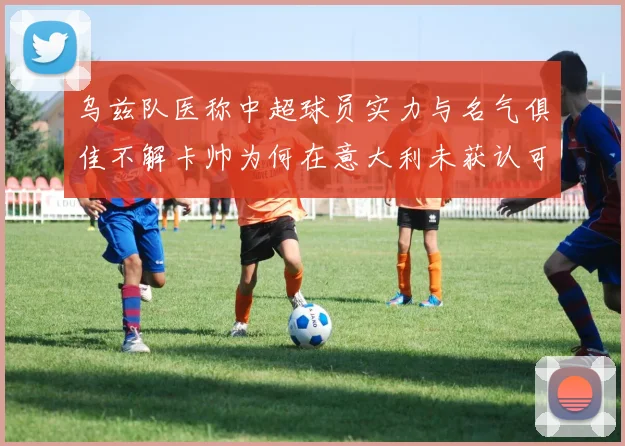 乌兹队医称中超球员实力与名气俱佳不解卡帅为何在意大利未获认可