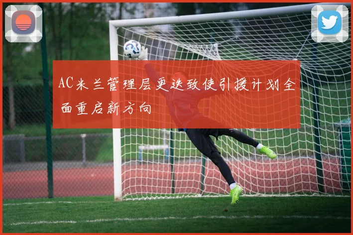 AC米兰管理层更迭致使引援计划全面重启新方向