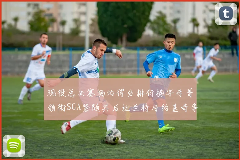 现役总决赛场均得分排行榜字母哥领衔SGA紧随其后杜兰特与约基奇争夺第三名