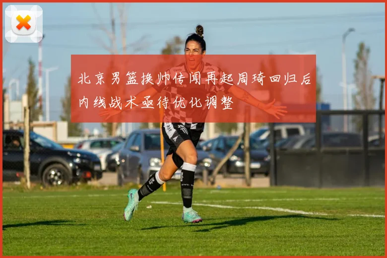 北京男篮换帅传闻再起周琦回归后内线战术亟待优化调整