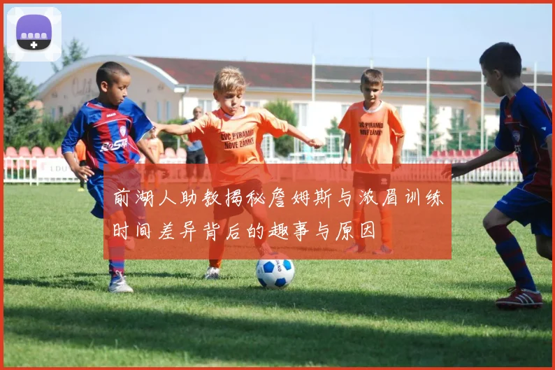 前湖人助教揭秘詹姆斯与浓眉训练时间差异背后的趣事与原因