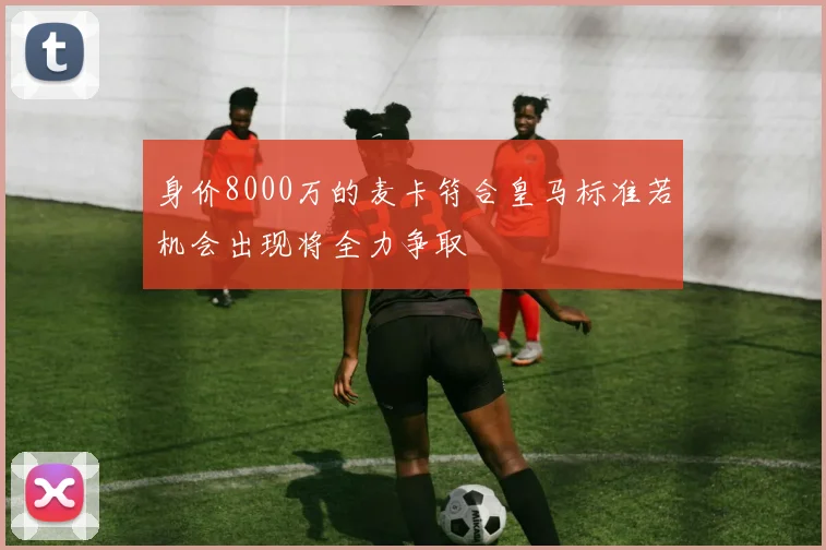 身价8000万的麦卡符合皇马标准若机会出现将全力争取