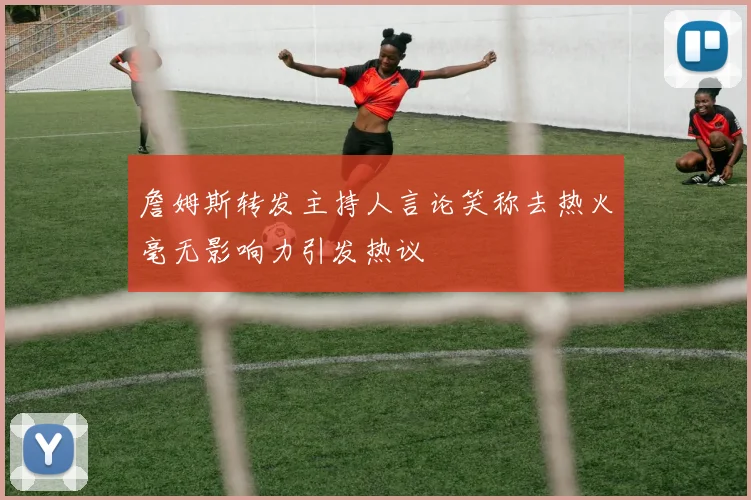 詹姆斯转发主持人言论笑称去热火毫无影响力引发热议