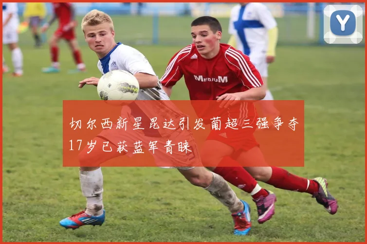 切尔西新星昆达引发葡超三强争夺17岁已获蓝军青睐