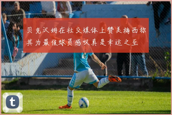 贝克汉姆在社交媒体上赞美梅西称其为最佳球员感叹真是幸运之至