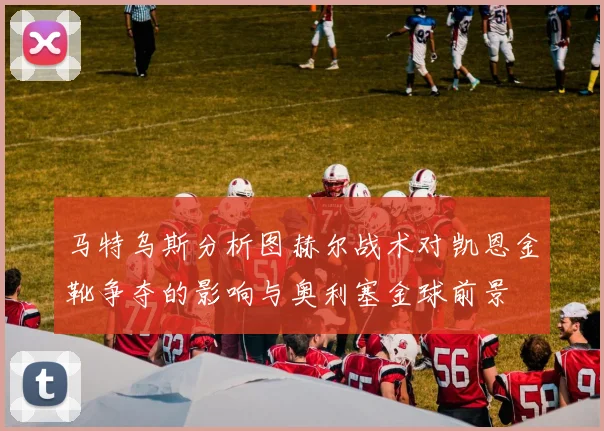 马特乌斯分析图赫尔战术对凯恩金靴争夺的影响与奥利塞金球前景