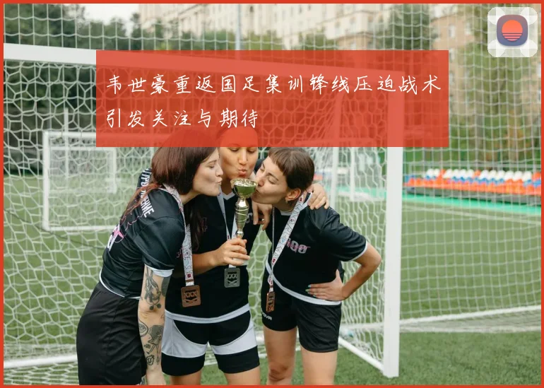 韦世豪重返国足集训锋线压迫战术引发关注与期待